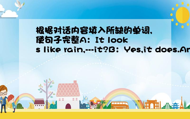 根据对话内容填入所缺的单词,使句子完整A：It looks like rain,---it?B：Yes,it does.And i forgot my---.A：Don’t worry.You can use mine.By the way,have you ever --- of Singapore?B：Of couse.It’s wonderful place to --- a vacation