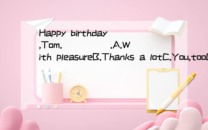 Happy birthday,Tom._____.A.With pleasureB.Thanks a lotC.You,tooD.The same to you