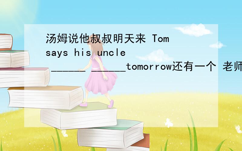 汤姆说他叔叔明天来 Tom says his uncle ______ ______tomorrow还有一个 老师说放学后我们应该帮助父母做家务Our teacher said we ___ ___parents ___housework after school.一些学生可能不能上高中或大学Some students m