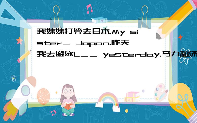 我妹妹打算去日本.My sister＿ Japan.昨天我去游泳L＿＿ yesterday.马力和汤姆Mary and Tom at home n马力和汤姆正在家看电视.Mary and Tom at home now.改同义句：My throat is sore.I'm one year older than you.The cinema is