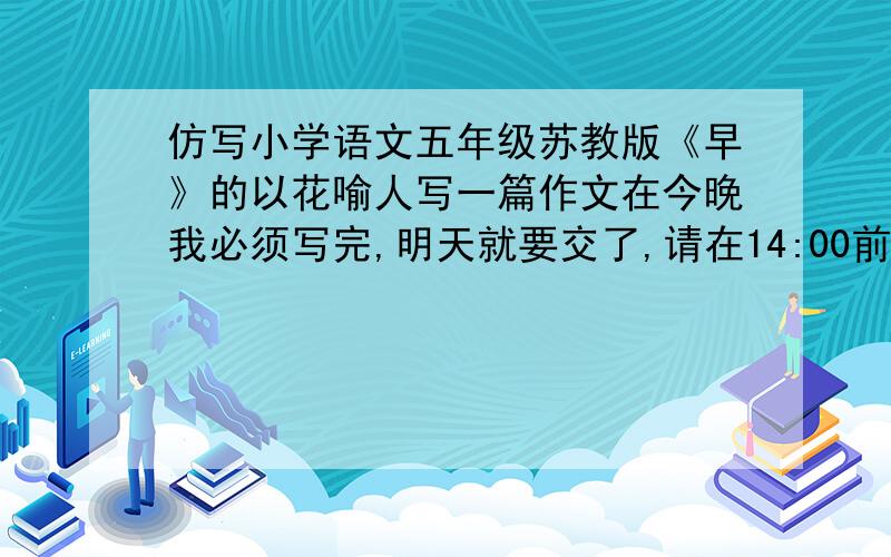 仿写小学语文五年级苏教版《早》的以花喻人写一篇作文在今晚我必须写完,明天就要交了,请在14:00前告诉我……我要去上兴趣班的!