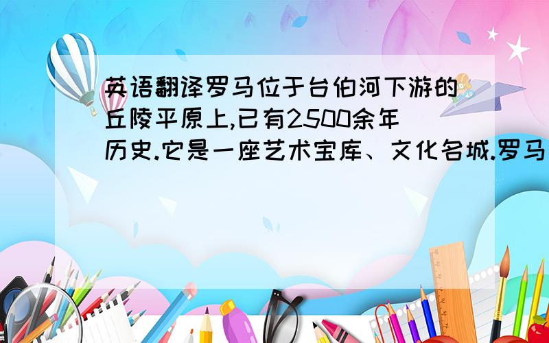 英语翻译罗马位于台伯河下游的丘陵平原上,已有2500余年历史.它是一座艺术宝库、文化名城.罗马是意大利的首都,也是罗马天主教廷所在地.是意大利占地面积最广、人口最多的城市.罗马是意