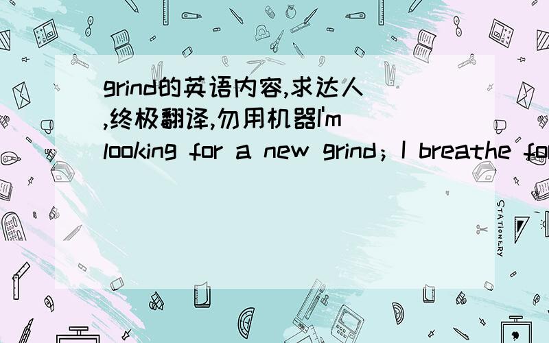 grind的英语内容,求达人,终极翻译,勿用机器I'm looking for a new grind；I breathe for him；I love me scratching my eyes；I'm crazy for someone；Love it myself once come；My memory is stopped and shut up songs；Come on wake from sle