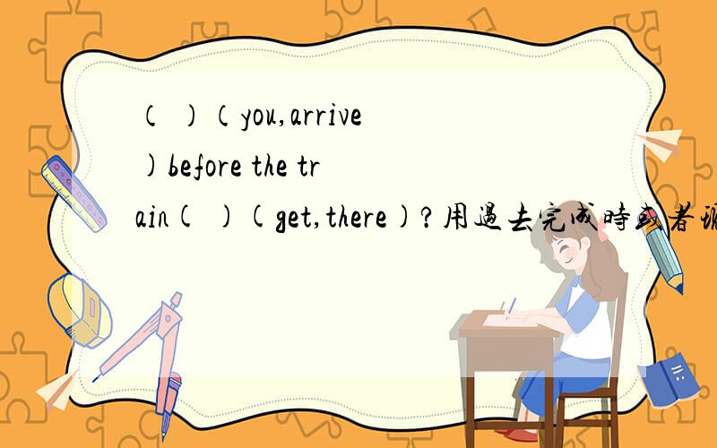 （ ）（you,arrive)before the train( )(get,there)?用过去完成时或者现在完成时或者过去是填空并说出理由为什么