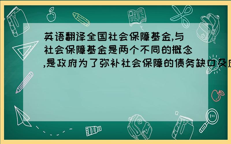 英语翻译全国社会保障基金,与社会保障基金是两个不同的概念,是政府为了弥补社会保障的债务缺口及应对老龄化等问题而设立的.研究全国社会保障基金的投资运营的目的就是为了解决其自