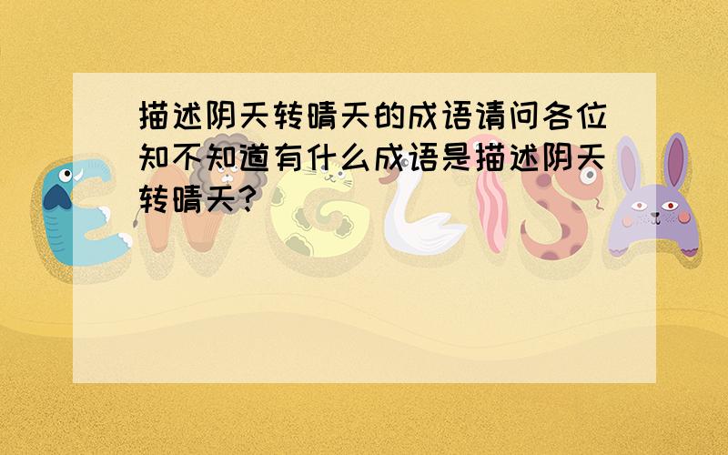 描述阴天转晴天的成语请问各位知不知道有什么成语是描述阴天转晴天?