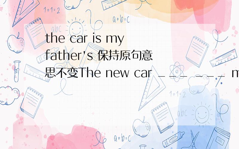 the car is my father's 保持原句意思不变The new car ___ ___ my father RT