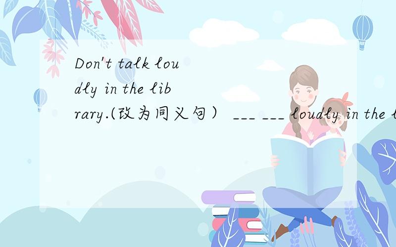 Don't talk loudly in the library.(改为同义句） ___ ___ loudly in the library.