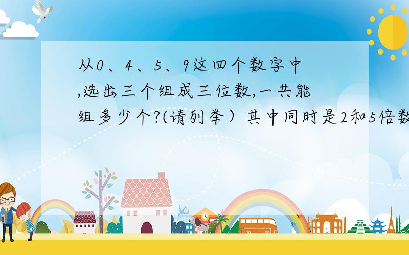 从0、4、5、9这四个数字中,选出三个组成三位数,一共能组多少个?(请列举）其中同时是2和5倍数的有几个?1.可以用画树图的方法列举2.问题得数请一一列举