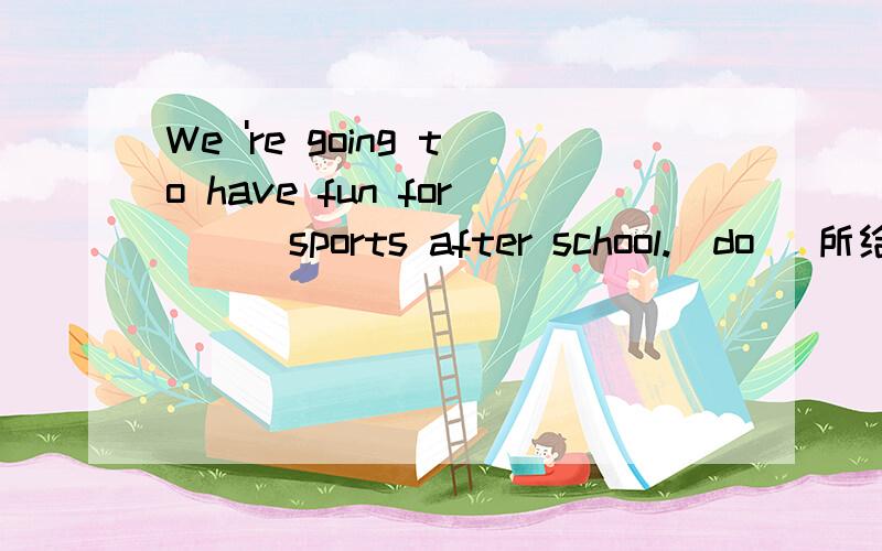 We 're going to have fun for ( )sports after school.(do) 所给的单词：do 应该用什么形式填上?