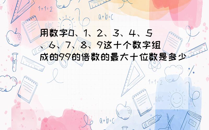 用数字0、1、2、3、4、5、6、7、8、9这十个数字组成的99的倍数的最大十位数是多少