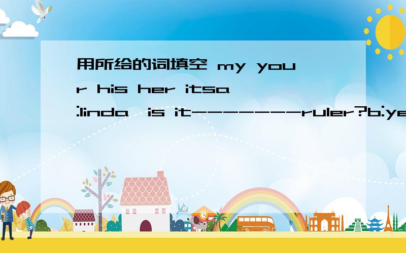 用所给的词填空 my your his her itsa:linda,is it-------ruler?b:yes,it is.thank you.this my sister.----------name is kate.i'm looking for ------------ key.can you heip me?look at the cat.it's white .but----------tail is biack.jim is worried.----