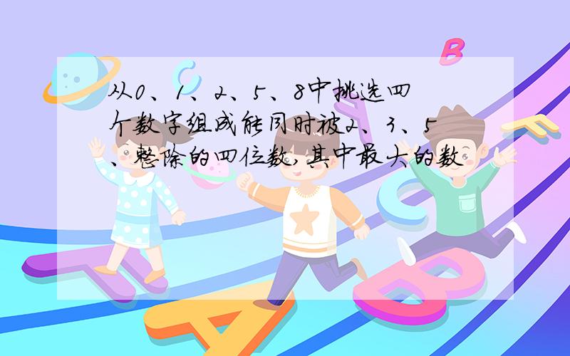 从0、1、2、5、8中挑选四个数字组成能同时被2、3、5、整除的四位数,其中最大的数