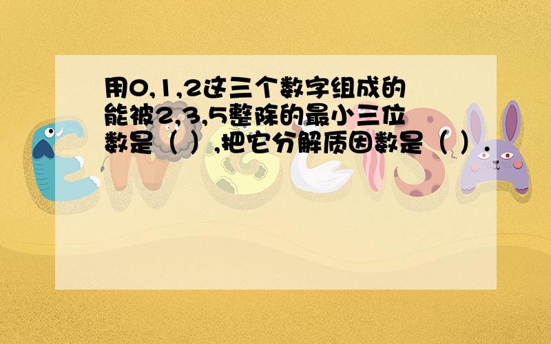 用0,1,2这三个数字组成的能被2,3,5整除的最小三位数是（ ）,把它分解质因数是（ ）.