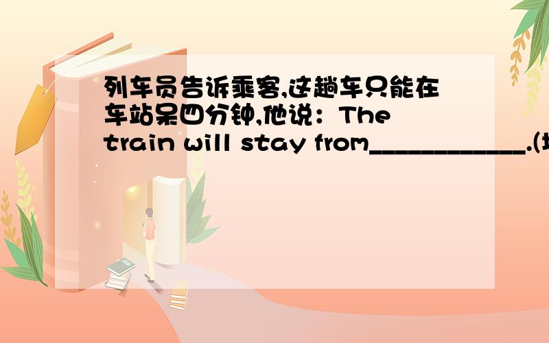 列车员告诉乘客,这趟车只能在车站呆四分钟,他说：The train will stay from____________.(填六个同音词快