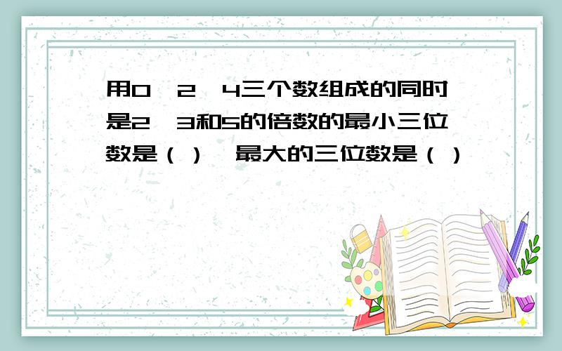 用0,2,4三个数组成的同时是2,3和5的倍数的最小三位数是（）,最大的三位数是（）