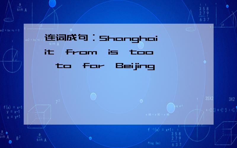 连词成句：Shanghai,it,from,is,too,to,far,Beijing