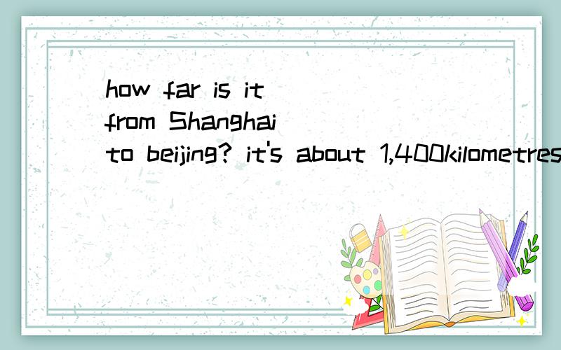 how far is it from Shanghai to beijing? it's about 1,400kilometres____ ____is it from____to ____?it's about____ ____.