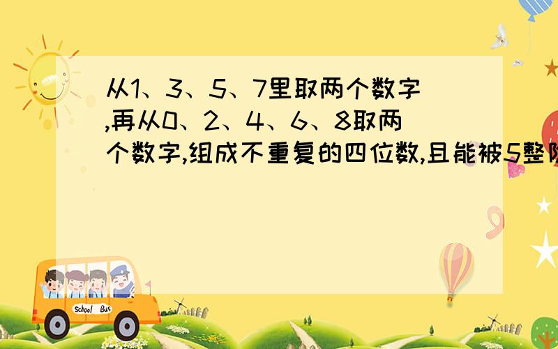 从1、3、5、7里取两个数字,再从0、2、4、6、8取两个数字,组成不重复的四位数,且能被5整除的数字有多少