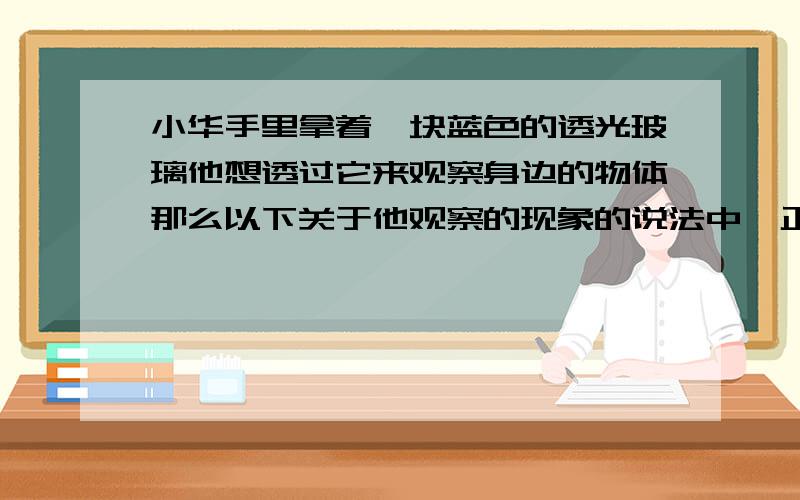 小华手里拿着一块蓝色的透光玻璃他想透过它来观察身边的物体那么以下关于他观察的现象的说法中,正确的是：A.观察黄色物体呈现绿色.B.观察白色物体呈现蓝色.C.观察红色物体呈现红色.D.