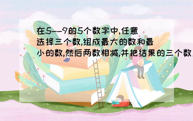 在5--9的5个数字中,任意选择三个数,组成最大的数和最小的数,然后两数相减,并把结果的三个数重新组成一个最大的数和最小的数,再次相减.在这样不断重复的过程中,你能找到一种规律吗?