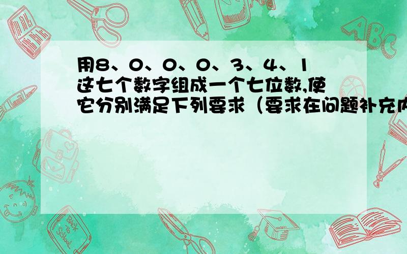 用8、0、0、0、3、4、1这七个数字组成一个七位数,使它分别满足下列要求（要求在问题补充内）.1.所有的零都不读出来的七位数.2.3个零都读出来的七位数.5.这个七位数约等于340万.