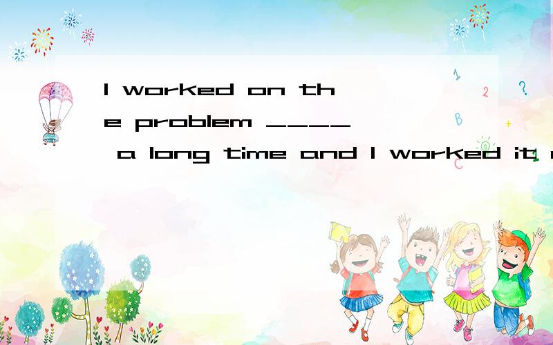 I worked on the problem ____ a long time and I worked it out____ myself____ last..A.for; by; at B.in; with; on C.on; by; in D.for; for; at the