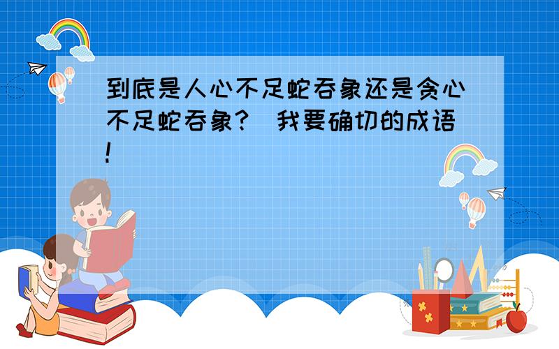 到底是人心不足蛇吞象还是贪心不足蛇吞象?(我要确切的成语!)