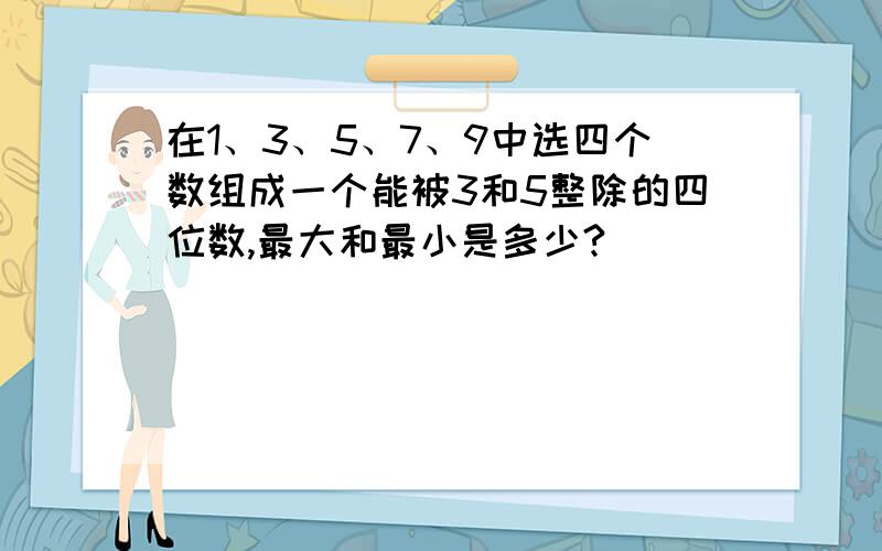 在1、3、5、7、9中选四个数组成一个能被3和5整除的四位数,最大和最小是多少?