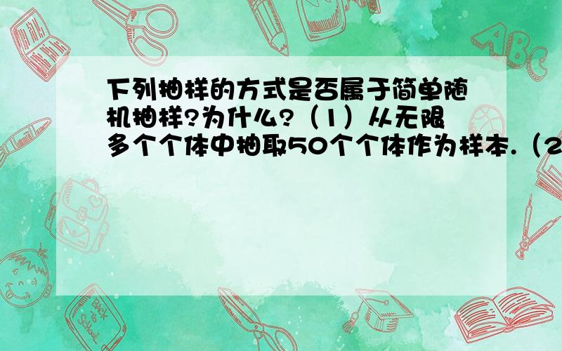 下列抽样的方式是否属于简单随机抽样?为什么?（1）从无限多个个体中抽取50个个体作为样本.（2）箱子里共有100个零件,从中选出10个零件进行质量检验,在抽样操作中,从中任意取出一个零件