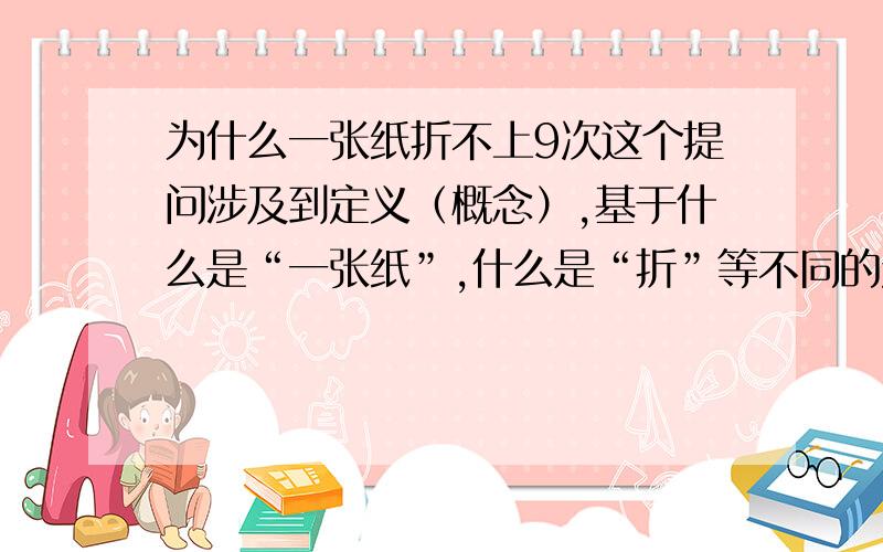 为什么一张纸折不上9次这个提问涉及到定义（概念）,基于什么是“一张纸”,什么是“折”等不同的定义会有不同的回答.如果那“一张纸”是指通常见的A4左右大小的普通书写纸,而“折”是