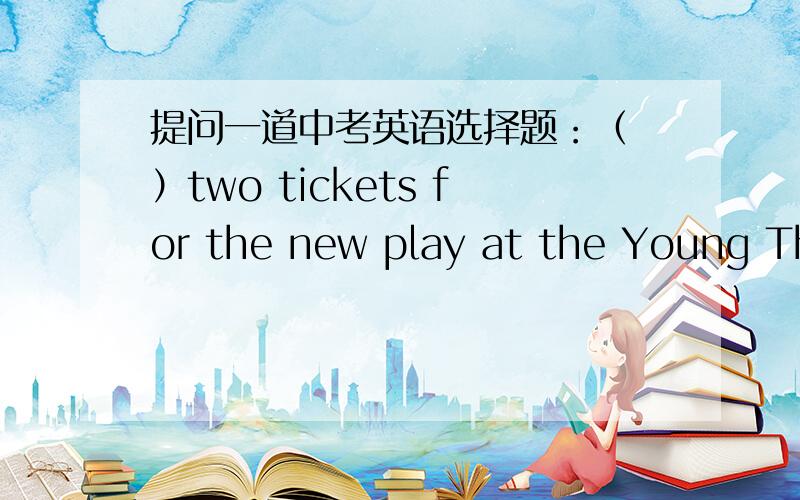 提问一道中考英语选择题：（ ）two tickets for the new play at the Young Theatre on Sunday. Shall we go and see it together?A. They have been given               B. I have been givenC. I am given                                 D. They ha