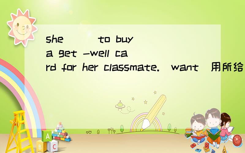 she （ ）to buy a get -well card for her classmate.（want）用所给形式填空