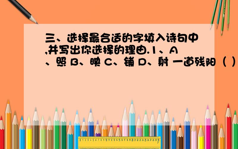 三、选择最合适的字填入诗句中,并写出你选择的理由.1、A、照 B、映 C、铺 D、射 一道残阳（ ）水中,半江瑟瑟半江红.（原因是：）2、A、到 B、入 C、满 D、绿春风又（ ）江南岸,明月何时照