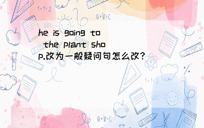 he is going to the plant shop.改为一般疑问句怎么改?