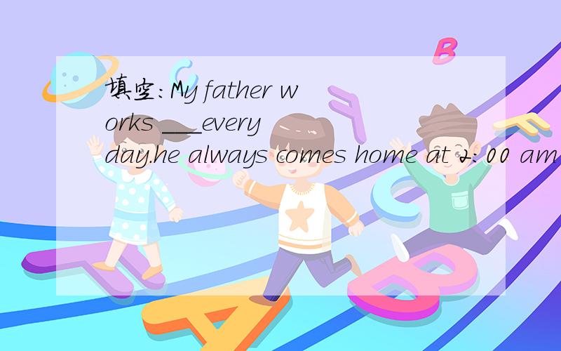 填空：My father works ___every day.he always comes home at 2:00 am