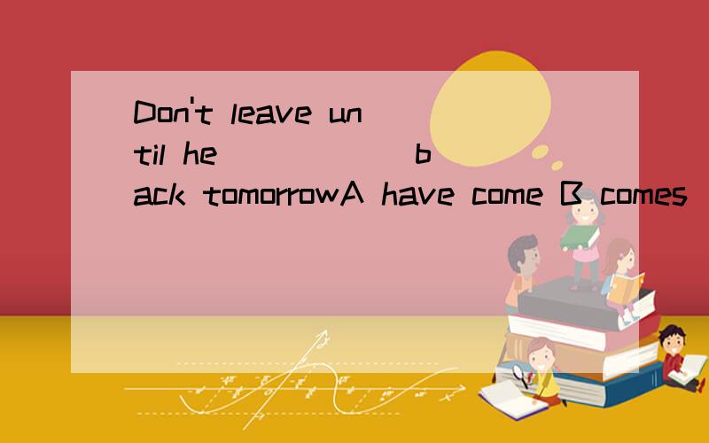 Don't leave until he _____ back tomorrowA have come B comes  C will come  D is coming要解释