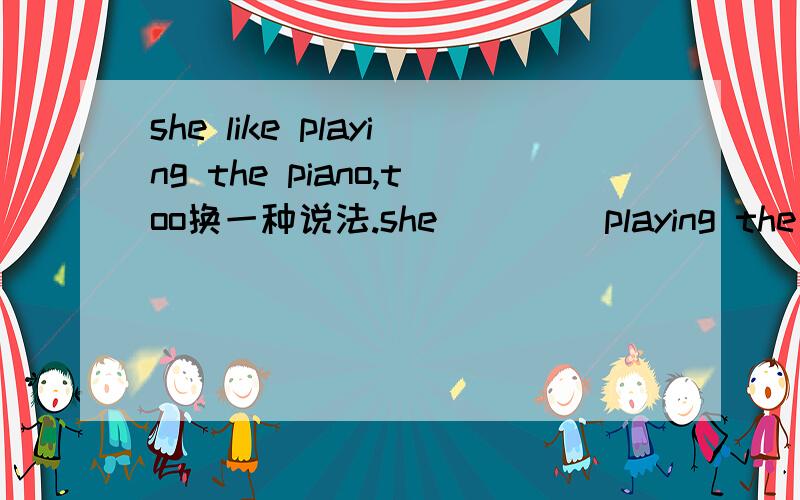 she like playing the piano,too换一种说法.she （）（）playing the piano