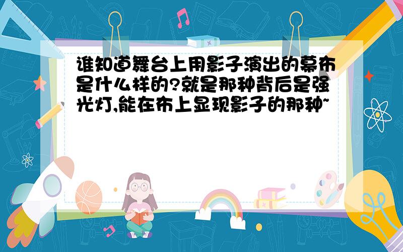 谁知道舞台上用影子演出的幕布是什么样的?就是那种背后是强光灯,能在布上显现影子的那种~