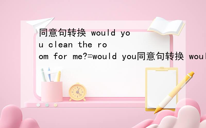 同意句转换 would you clean the room for me?=would you同意句转换 would you clean the room for me?=would you _me_my room?