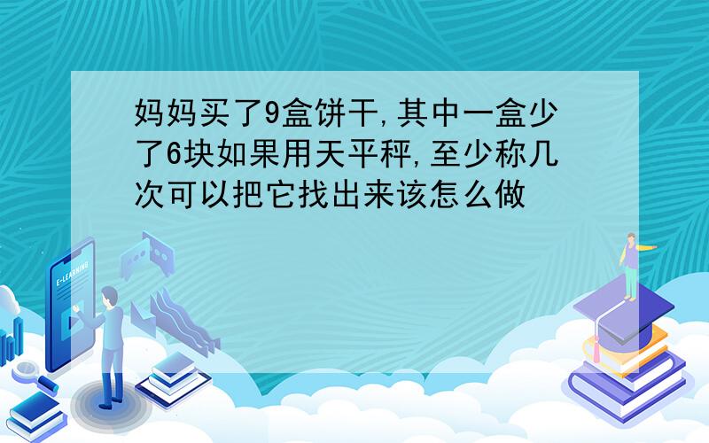 妈妈买了9盒饼干,其中一盒少了6块如果用天平秤,至少称几次可以把它找出来该怎么做