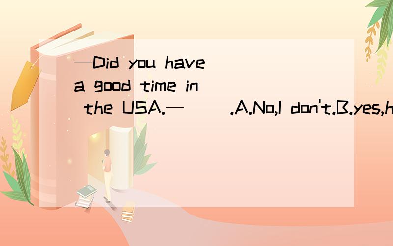 —Did you have a good time in the USA.—( ).A.No,I don't.B.yes,he did.C.yes,I did.—Did you have a good time in the USA.—( ).A.No,I don't.        B.yes,he did.        C.yes,I did.