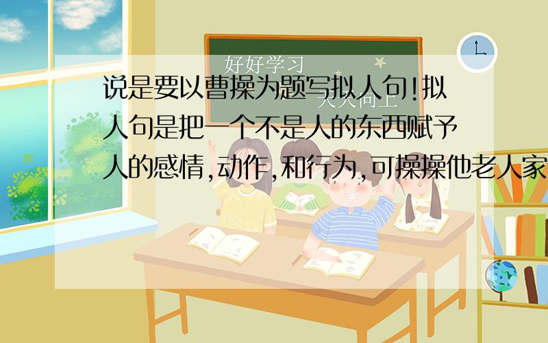 说是要以曹操为题写拟人句!拟人句是把一个不是人的东西赋予人的感情,动作,和行为,可操操他老人家就是人呀!