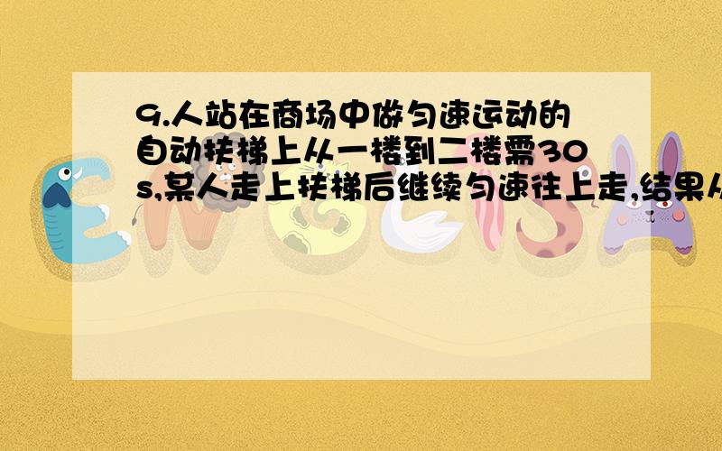 9.人站在商场中做匀速运动的自动扶梯上从一楼到二楼需30s,某人走上扶梯后继续匀速往上走,结果从一楼到二楼只用20s,则当扶梯不动,该人以同样的速度从一楼到二楼要a 10sb 50sc 25sd 60s最重要