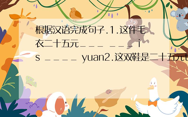 根据汉语完成句子.1.这件毛衣二十五元___ ___ is ____ yuan2.这双鞋是二十五元the pair of___ ___ ___ yuan