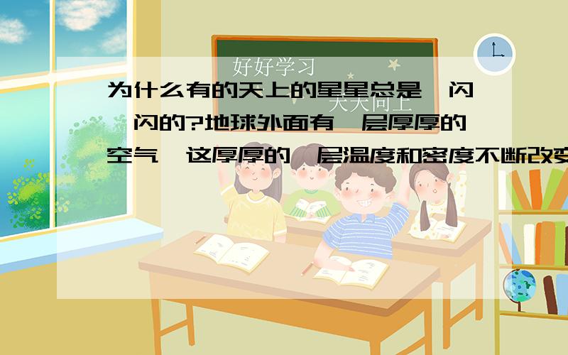 为什么有的天上的星星总是一闪一闪的?地球外面有一层厚厚的空气,这厚厚的一层温度和密度不断改变的空气层会使通过它的光线发生多次折射,这样,星星发射的光在传到