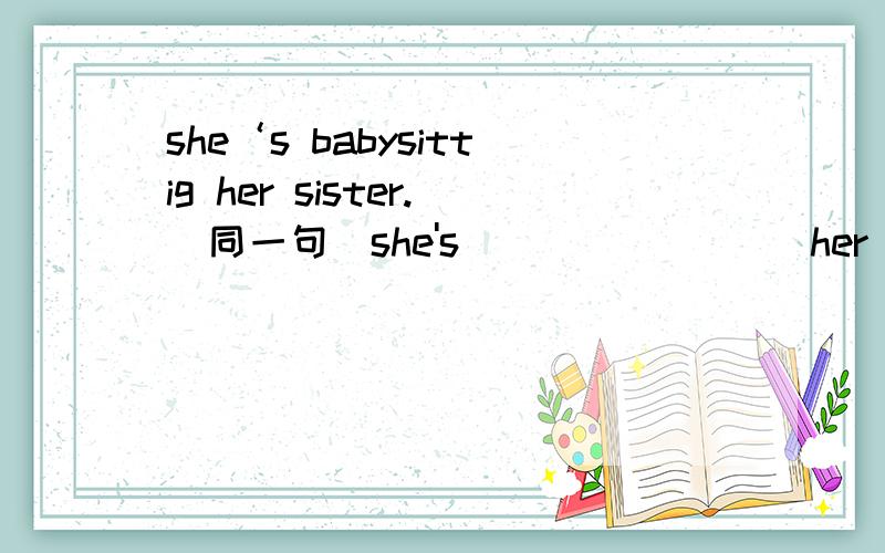 she‘s babysittig her sister.(同一句)she's( ) ( ) ( )her sister.