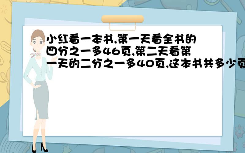 小红看一本书,第一天看全书的四分之一多46页,第二天看第一天的二分之一多40页,这本书共多少页?小红看一本书,第一天看全书的四分之一多46页,第二天看第一天的二分之一多40页,还剩240页.这