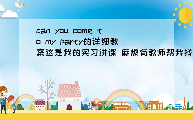 can you come to my party的详细教案这是我的实习讲课 麻烦有教师帮我找个详细教案!