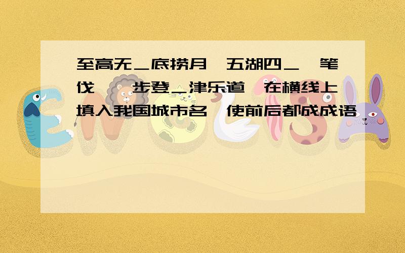 至高无＿底捞月,五湖四＿诛笔伐,一步登＿津乐道,在横线上填入我国城市名,使前后都成成语